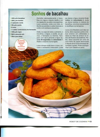Sonhos de bacalhau
250 g de bacalhau                  Demolhe atempadamente o baca-            as claras e ligue durante 6 mi-
200 g de farinha                   lhau em água e depois desfie-o em        nutos na velocidade 4. Junte
1 pimento verde                    cru rejeitando as peles e as espinhas.   as claras batidas à mistura do
                                   Lave o pimento, corte-o ao meio, re-     bacalhau, envolva suavemente
30 g de azeite
                                   tire-lhe as pevides e peles brancas e    e rectifique os temperos.
6 ovos                             corte-o em pedaços pequenos.
1 colher (sobremesa) de fermento                                            Leve uma fritadeira com óleo ao
100 g de água                      Deite, no copo do robot, o pimento, o    lume, deixe aquecer, junte a mis-
Sal e pimenta q.b.                 bacalhau, a água, o azeite, as ge-       tura anterior em colheradas e
Óleo para fritar                   mas, o fermento e a farinha. Tem-        deixe-as fritar de ambos os la-
                                   pere com sal e pimenta e ligue du-       dos até ficarem douradinhas. Re-
          30 minutos               rante 30 segundos na velocidade 7.       tire, deixe escorrer em cima de
         + tempo para              Retire e reserve numa tigela.            uma folha de papel absorvente
           demolhar                                                         e depois sirva numa travessa de-
             Fácil                 Lave e limpe muito bem o copo, en-       coradas a gosto. Pode acompa-
          Económico
                                   caixe o acessório misturador, junte      nhar com salada ou arroz.




                                                                                 ROBOT DE COZINHA • 13
 