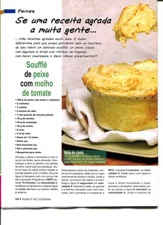 Pe/xcs

Se ama recei+a
   a mai+a qen+e...
~ +rês recei+as agradam mui+o mais. E iodas
diferen+es para $ue possa apro^ei+ar bem os recursos
do seu robo+t um delicado soufflé, um peixe cozido
com legumes e ainda uns rolinfyos de linguado
com bacon cozinhados a Sapor. {/amos expertmen+ar?

       Souffle
      de peixe
    com molho
     de tomate
• 300 g de peixe sem peles e espinhas
• 2 chalotas
• 1 cebola
• 2 dentes de alho
• 1 lata grande de tomate pelado
» 70 g de farinha
• 50 g de manteiga
» 30 g de azeite
• 6 ovos
• 5 dl de leite
• Sumo de 1/2 limão
• Salsa q.b.
• Noz-moscada q.b.
• Sal e pimenta q.b.
• Margarina para untar
Arranje o peixe e tempere-o com o
sumo de limão, sal e pimenta. Des-
casque e lave a cebola e os dentes
de alho, corte tudo em pedaços, dei-
te no copo do robot, junte o azeite, o   Descasque e lave as chalotas, cor-     90°C, durante 5 minutos, na velo-
tomate pelado com o molho, 50 g de       te-as em pedaços, deite-os no copo     cidade 5. Deite para uma tigela e
água e tempere com um pouco de           previamente lavado e limpo, junte o    deixe arrefecer.
sal e pimenta. Programe a 100°C du-      peixe, um pouco de salsa e a man-
rante 15 minutos, na velocidade 2,       teiga e ligue 5 segundos na velo-      Lave e limpe novamente o copo,
rectifique os temperos e depois ligue    cidade 5. Adicione o leite, as gemas   encaixe o acessório misturador, jun-
no turbo até ficar um creme. Retire      e a farinha, tempere com noz-mos-      te as claras e ligue 6 minutos na
e reserve.                               cada, sal e pimenta e programe a       velocidade 4. Junte à mistura do

14 • ROBOT DE COZINHA
 