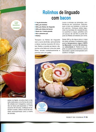 Rolinhos de linguado
                                                         com bacon
                                        • 1 kg de brócolos                     Lave e arranje os brócolos, cor-
                                        • 800 g de batatas                     tando-os em raminhos. Descas-
                                        • 800 g de filetes de linguado         que e lave as batatas e corte-as
                                                                               em gomos. Coloque estes legu-
                                        • 200 g de fatias de bacon
                                                                               mes na bandeja do recipiente pa-
                                        • Sumo de 1 limão grande               ra cozinhar a vapor, polvilhe com
                                        • Sal e pimenta q.b.                   um pouco de sal fino e junte de-
                                        • Palitos                              pois os filetes enrolados por cima.

                                        Tempere os filetes de linguado          Deite 600 g de água para o copo
                                        com o sumo de limão, sal e pimenta     do robot, encaixe o recipiente e pro-
                                                                               grame temperatura vapor (120°C
                                        e deixe marinar durante 20 minu-
                                                                                na Mycook), durante 30 minutos,
                                        tos. Retire o courato ao bacon, dis-
                                                                                na velocidade 3. Retire tudo, re-
                                        ponha uma fatia em cima de cada        jeite os palitos dos rolinhos e sirva
                                        filete, enrole cuidadosamente e        decorado a gosto e temperado com
                                        prenda com um palito.                  azeite e vinagre.




peixe na tigela, envolva bem e de-
pois verta para uma forma de souf-
flé untada com margarina. Leve en-           40 minutos
                                            + tempo para
tão ao forno pré-aquecido a 170°C              marinar
durante 35 minutos, verifique se es-            Fácil
                                             Económico
tá bem cozido, retire e sirva de ime-
diato acompanhado com o molho
de tomate.                                   .


                                                                                     ROBOT DE COZINHA • 15
 