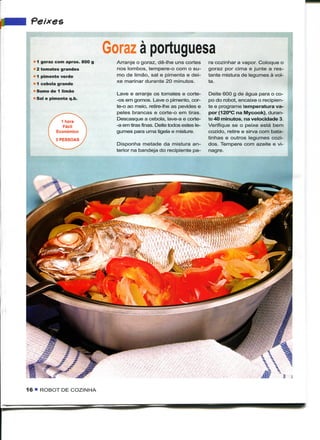 Peixes

                                 Goraz à portuguesa
      1 goraz com aprox. 800 g     Arranje o goraz., dê-lhe uns cortes        ra cozinhar a vapor. Coloque o
      2 tomates grandes            nos lombos, tempere-o com o su-            goraz por cima e junte a res-
  - 1 pimento verde                mo de limão, sal e pimenta e dei-          tante mistura de legumes à vol-
                                   xe marinar durante 20 minutos.             ta.
  L   1 cebola grande
  • Sumo de 1 limão
                                   Lave e arranje os tomates e corte-         Deite 600 g de água para o co-
  * Sal e pimenta q.b.             -os em gomos. Lave o pimento, cor-         po do robot, encaixe o recipien-
                                   te-o ao meio, retire-lhe as pevides e      te e programe temperatura va-
                                   peles brancas e corte-o em tiras.          por (120°C na Mycook), duran-
                                   Descasque a cebola, lave-a e corte-        te 40 minutos, na velocidade 3.
                                   -a em tiras finas. Deite todos estes le-   Verifique se o peixe está bem
                                   gumes para uma tigela e misture.           cozido, retire e sirva com bata-
                                                                              tinhas e outros legumes cozi-
                                   Disponha metade da mistura an-             dos. Tempere com azeite e vi-
                                   terior na bandeja do recipiente pa-        nagre.




                                   BI




16 • ROBOT DE COZINHA
 