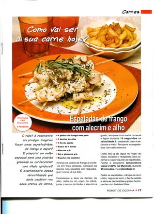 Carnes




i




      50 minutos
         Fácil
      Económico




          O fobo+ é realnten+e      • 4 peitos de frango sem pele          gosto, tempere com sal e pimenta
                                    • 3 dentes de alho                     e ligue durante 10 segundos na
          an procfítj/0. (naginoa                                          velocidade 6, passando com a es-
                                    • 1 fio de azeite
           anãs espe+aejinfyas                                             pátula a meio. Tempere as espeta-
                                    • Sumo de 1 limão                      das com esta mistura.
           c/e frango a             • Alecrim q.b.
          £ preparar uru            • Sal e pimenta q.b.                   Deite 500 g de água no copo do
    especial para ama picanha       • Espetos de madeira                   robot, encaixe o recipiente para co-
                                                                           zinhar a vapor e junte as espetadas.
     ^relhocja ou coleccionar       Arranje os peitos de frango e corte-   Feche e programe temperatura
          anã /i+ela agridoce?     -os em tiras grossas. Coloque-as       vapor (120°C na Mycook), durante
                                    depois nos espetos em "zigueza-        25 minutos, na velocidade 3.
        é exac+amen+e c/essa        gue" como vê na foto.
              Sersa+ilic/ac/e tae                                          Retire as espetadas, coloque-as num
                                     Descasque e lave os dentes de         prato, regue-as com o fio de azeite
            e/e^e asafrair nos       alho, deite-os no copo do robot,      e sirva-as decoradas a gosto. Acom-
       seus pra+os c/e carne,       junte o sumo de limão e alecrim a      panhe com batatas fritas.

                                                                                ROBOT DE COZINHA • 17
 