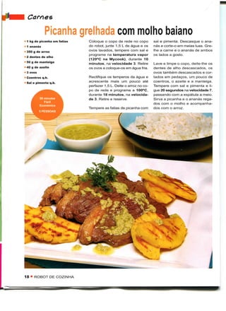 Carnes
            Picanha grelhada com molho baiano
1 kg de picanha em fatias   Coloque o copo de rede no copo         sal e pimenta. Descasque o ana-
1 ananás                    do robot, junte 1,5 L de água e os     nás e corte-o em meias luas. Gre-
350 g de arroz              ovos lavados, tempere com sal e        lhe a carne e o ananás de ambos
                            programe na temperatura vapor          os lados a gosto.
2 dentes de alho
                            (120°C na Mycook), durante 10
50 g de manteiga            minutos, na velocidade 3. Retire       Lave e limpe o copo, deite-lhe os
40 g de azeite              os ovos e coloque-os em água fria.     dentes de alho descascados, os
3 ovos                                                             ovos também descascados e cor-
Coentros q.b.               Rectifique os temperos da água e       tados em pedaços, um pouco de
Sal e pimenta q.b.          acrescente mais um pouco até           coentros, o azeite e a manteiga.
                            perfazer 1,5 L. Deite o arroz no co-   Tempere com sal e pimenta e li-
                            po de rede e programe a 100°C,         gue 20 segundos na velocidade 7,
                            durante 18 minutos, na velocida-       passando com a espátula a meio.
         50 minutos         de 3. Retire e reserve.                Sirva a picanha e o ananás rega-
            Fácil
                                                                   dos com o molho e acompanha-
         Económico
                            Tempere as fatias de picanha com       dos com o arroz.
         5 PESSOAS




                                                                                                 j
18 • ROBOT DE COZINHA
 
