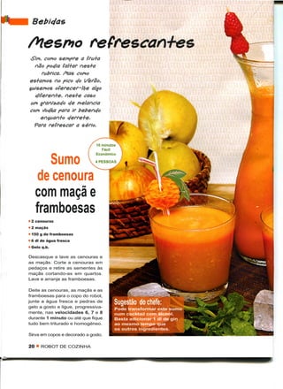 Bebie/as

Mesmo refrescan+es
 Sim, como sempre a fru+a
   não podia fal+ar nes+a
      fabrica. /Hás como
es+amos no pico do Verão,
ta/senos oferecer-lhe algo
   e/iferen+e, nes+e caso
 um granizado e/e melancia
com Soc/ka para ir bebendo
      en$uan+o e/erre+e.
   Para refrescar a sério.




              Sumo
      de
     com maçã e
     framboesas
• 2 cenouras
• 2 maçãs
• 150 g de framboesas
• 6 dl de água fresca
• Gelo q.b.

Descasque e lave as cenouras e
as maçãs. Corte a cenouras em
pedaços e retire as sementes às
maçãs cortando-as em quartos.
Lave e arranje as framboesas.

 Deite as cenouras, as maçãs e as
framboesas para o copo do robot,
junte a água fresca e pedras de
gelo a gosto e ligue, progressiva-
mente, nas velocidades 6, 7 e 8
durante 1 minuto ou até que fique
tudo bem triturado e homogéneo.

Sirva em copos e decorado a gosto.

20   < ROBOT DE COZINHA
 
