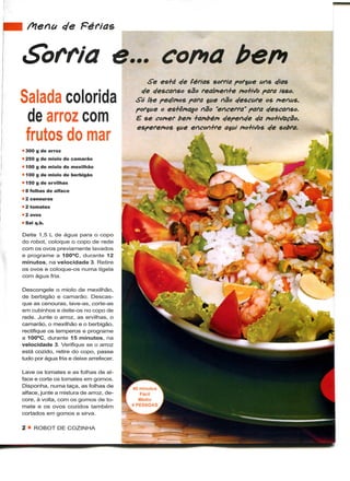 •Bften&tc/e Férias ^^^^^^^^^^^^^^^^^^

  Sorria e... coma bem
                                              Se es+d c/e férias sorria porque uns c/ias
                                            c/e c/escanso são realmen+e mo+Mo para isso.
  Salada colorida                          Só llje pec/inos para que não c/escure os nenus,
                                           porque o es+ôr*aqo não "encerra" para c/escanso.
   de arroz com                            E se comer bem +ar*t>ém c/epenc/e c/a pio+ii/acão,
                                           esperemos que encon+re aqui no+iVòs c/e sobra.
   frutos do mar
  • 300 g de arroz
  • 250 g de miolo de camarão
  • 100 g de miolo de mexilhão
  • 100 g de miolo de berbigão
  • 150 g de ervilhas
  • 8 folhas de alface
  • 2 cenouras
  • 2 tomates
  » 2 ovos
  • Sal q.b.

  Deite 1,5 L de água para o copo
  do robot, coloque o copo de rede
  com os ovos previamente lavados
  e programe a 100°C, durante 12
  minutos, na velocidade 3. Retire
  os ovos e coloque-os numa tigela
  com água fria.

  Descongele o miolo de mexilhão,
  de berbigão e camarão. Descas-
  que as cenouras, lave-as, corte-as
  em cubinhos e deite-os no copo de
  rede. Junte o arroz, as ervilhas, o
  camarão, o mexilhão e o berbigão,
  rectifique os temperos e programe
  a 100°C, durante 15 minutos, na
  velocidade 3. Verifique se o arroz
  está cozido, retire do copo, passe
  tudo por água fria e deixe arrefecer.

  Lave os tomates e as folhas de al-
  face e corte os tomates em gomos.
  Disponha, numa taça, as folhas de       40 minutos
  alface, junte a mistura de arroz, de-      Fácil
  core, à volta, com os gomos de to-        Médio
  mate e os ovos cozidos também           4 PESSOAS
  cortados em gomos e sirva.

  2 « ROBOT DE COZINHA
 