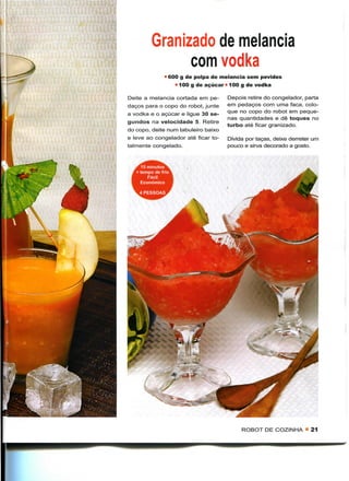 Granizado de melancia
                com vodka
               • 600 g de polpa de melancia sem pevides
                     • 100 g de açúcar • 100 g de vodka

Deite a melancia cortada em pe-        Depois retire do congelador, parta
daços para o copo do robot, junte      em pedaços com uma faca, colo-
a vodka e o açúcar e ligue 30 se-      que no copo do robot em peque-
                                       nas quantidades e dê toques no
gundos na velocidade 5. Retire
                                       turbo até ficar granizado.
do copo, deite num tabuleiro baixo
e leve ao congelador até ficar to-     Divida por taças, deixe derreter um
talmente congelado.                    pouco e sirva decorado a gosto.



     15 minutos
   + tempo de frio
        Fácil
     Económico

   . 4 PESSOAS




                                            ROBOT DE COZINHA « 21
 