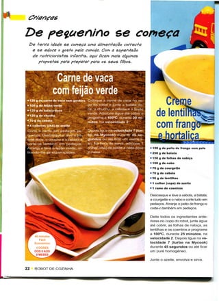 De                                                      se começa
  De +effa ic/acfe se começa uma alimen+açao correc+a
   e se ecfuca o gos+o pela comicfa. Com a supervisão
   efe nu+fícionis+as infan+is, a$ui (içam mais algumas
       pfopos+as para preparar para os seus filljos.



                  Carne de vaca
                 com feijão verde
 • 120 9 de carne de vaca sem gordura   Coloque a carne de vaca no co-
 • 100 g de feijão verde                po do robot e junte a batata-do-
 • 120 g de batata-doce                 ce, o chuchu, a cebola e o feijão
                                        verde. Adicione água até cobrir e
 • 120 g de chuchu
                                        programe a 100°C. durante 30 mi-
 « 70 g de cebola                       nutos, na velocidade 2.
 • 4 colheres (chá) de azeite
 Corte a carne em pedaços pe-           Depois ligue na velocidade 7 (tur-
 quenos. Descasque e lave a ba-         bo na Mycook) durante 45 se-
      -doce. o chuchu e a cebola e      gundos ou até ficar um creme li-
            também em pedaços.          so. Na hora de servir, adicione 1
         i e lave o feijão verde, re-   colher (chá) de azeite a cada dose   • 120 g de peito de frango sem pele
 tirando-lhe as extremidades.                                                • 250 g de batata
                                                                             • 150 g de folhas de nabiça
                                                                             • 100 g de nabo
                                                                             • 70 g de courgette
                                                                             • 70 g de cebola
                                                                             • 50 g de lentilhas
                                                                             • 1 colher (sopa) de azeite
                                                                             • 1 ramo de coentros
                                                                             Descasque e lave a cebola, a batata,
                                                                             a courgette e o nabo e corte tudo em
                                                                             pedaços. Arranje o peito de frango e
                                                                             corte-o também em pedaços.

                                                                             Deite todos os ingredientes ante-
                                                                             riores no copo do robot, junte água
                                                                             até cobrir, as folhas de nabiça, as
                                                                             lentilhas e os coentros e programe
                                                                             a 100°C, durante 25 minutos, na
                                                                             velocidade 2. Depois ligue na ve-
                                                                             locidade 7 (turbo na Mycook)
                                                                             durante 45 segundos ou até ficar
                                                                             um puré homogéneo.

                                                                             Junte o azeite, envolva e sirva.

22   ROBOT DE COZINHA
 
