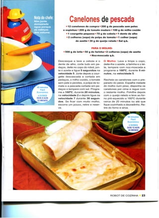 Canelones de pescada
                   • 12 canelones de compra • 200 g de pescada sem peles
                 e espinhas • 200 g de tomate maduro • 100 g de milho cozido
                   • 1 courgette pequena • 70 g de cebola • 1 dente de alho
                    • 2 colheres (sopa) de polpa de tomate • 1 colher (sopa)
                           de azeite • 30 g de queijo ralado • Sal q.b.


                                        PARA O MOLHO:
                 • 500 g de leite " 50 g de farinha • 2 colheres (sopa) de azeite
                                       • Noz-moscada q.b.

             Descasque e lave a cebola e o         O Molho: Lave e limpe o copo,
             dente de alho, corte tudo em pe-      deite-lhe o azeite, a farinha e o lei-
             daços, deite no copo do robot, jun-   te, tempere com noz-moscada e
             te o azeite e ligue 5 segundos na     programe a 100°C, durante 5 mi-
             velocidade 5. Junte depois a cour-    nutos, na velocidade 5.
             gette descascada e cortada em
             pedaços, o milho cozido, o tomate     Recheie os canelones com o pre-
             sem pele e pevides, a polpa de to-    parado do peixe. Espalhe metade
             mate e a pescada cortada em pe-       do molho num pirex, disponha os
45 minutos
   Fácil     daços e tempere com sal. Progra-      canelones por cima e regue com
Económico    me a 100°C, durante 20 minutos,       o restante molho. Polvilhe depois
 4 DOSES     na velocidade 2 e depois ligue na     com o queijo ralado e leve ao for-
DOS 9 AOS    velocidade 7 durante 30 segun-        no pré-aquecido a 180°C durante
12 MESES     dos. Se ficar com muito molho,        cerca de 20 minutos ou até que
             escorra um pouco, retire e reser-     fique cozinhado e douradinho. Re-
             ve.                                   tire do forno e sirva.


                                                                        50 minutos
                                                                           Fácil
                                                                        Económico
                                                                         4 DOSES
                                                                        DOS 12 AOS
                                                                         24 MESES




                                                         ROBOT DE COZINHA            23
 