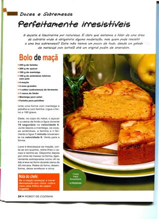 Doces e

Pertei+ar*ier+e
     4 doçaria é fascinan+e por na+ure^a. é claro $ue es+aMos a falar de UMO área
        da culinária onde é obriga+ória alguMa Moderação, MÓS çueM pode resis+ir
      a UMO boa sobreMesa? £s+e Mês +eMos UM pouco de +ud°, desde UM gelado
                   Maracujá COM fyoH-elã a+é UM original pudim de


 Bolo de maçã
• 250 g de farinha
« 200 g de açúcar
» 100 g de manteiga
• 100 g de amêndoas inteiras
  sem pele
• 4 maçãs
• 4 ovos grandes
• 1 colher (sobremesa) de fermento
• 1 casca de limão
• Manteiga para untar
• Farinha para polvilhar

Unte uma forma com manteiga e
polvilhe-a com farinha. Ligue o for-
no a 180 graus.

Deite, no copo do robot, o açúcar
e a casca de limão e ligue durante
10 segundos na velocidade 6.
Junte depois a manteiga, os ovos,
as amêndoas, a farinha e o fer-
mento e ligue 1 minuto novamen-
te na velocidade 6. Verta para a
forma.

Lave e descasque as maçãs, cor-
te-as em quartos, retire-lhes o ca-
roço e lamine-as. Disponha depois
por cima da massa na forma, ligei-
ramente sobrepostas como vê na
foto e leve ao forno durante cerca de
45 minutos. Retire do forno, desen-
forme, deixe arrefecer e sirva.

                                          1 hora
 Nota do chefe:                           Fácil
                                        Económico
 Se a maçã começar a corar
 demasiado por cima, cubra              6 PESSOAS
 com uma folha de papel
 vegetal.


24 • ROBOT DE COZINHA
 