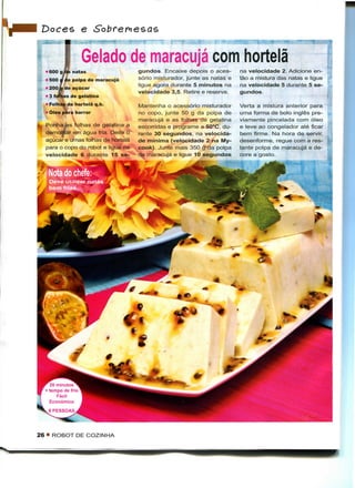 Doces e

                      Gelado de maracujá com hortelã
     600 g de natas                   gundos. Encaixe depois o aces-       na velocidade 2. Adicione en-
    • 500 J de polpa de maracujá      sório misturador, junte as natas e   tão a mistura das natas e ligue
                                      ligue agora durante 5 minutos na     na velocidade 5 durante 5 se-
    • 200 A de açúcar
                                      velocidade 3,5. Retire e reserve.    gundos.
    • 3 folhas de gelatina
    • Folhas d hortelã q.b.
             de                       Mantenha o acessório misturador      Verta a mistura anterior para
    • Óleo par barrar
             rã                       no copo, junte 50 g da polpa de      uma forma de bolo inglês pre-
                                      maracujá e as folhas de gelatina     viamente pincelada com óleo
    Ponha as folhas de gelatina a     escorridas e programe a 50°C, du-    e leve ao congelador até ficar
    demolBar em água fria. Deite o

*
                                      rante 30 segundos, na velocida-      bem firme. Na hora de servir,
    açúcar e umas folhas de hortelã   de mínima (velocidade 2 na My-       desenforme, regue com a res-
    para o copo do robot e ligue na   cook). Junte mais 350 g da polpa     tante polpa de maracujá e de-
    velocidade 6 durante 15 se-       de maracujá e ligue 10 segundos      core a gosto.




      20 minutos
    + tempo de frio
         Fácil
      Económico




26 • ROBOT DE COZINHA
 