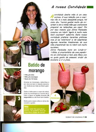 4 nossa

                                                       c/es+e mês é um caso
                                       FT curioso. 4 sua relação com a cosJ-
                                       nha não é a mais desejável porque, +al
                                       como cfi*., "nunca gos+ei mui+o ele co-
                                       ^Jnfyar e era a minha mãe que cos+umafa
                                       preparar as refeições em casa". Foi
                                       por isso mesmo que Sônia Facbac/as
                                       comprou um robo+: "agora é mui+o mais
                                       fácil cozinhar!" salien+a. €s+a nossa
                                       contfc/ac/a prefere recei+as prá+icas
                                       mas já se "a^en+ura" e '/ai ac/ap+anc/o
                                       algumas recei+as +rac/icionais c/a sua
                                       mãe preparanc/o-as no robo+ com mui+o
                                       sucesso.
                                       Sônia Facbac/as mora em Uneja-a-
                                       -Velha, é proprie+ária c/e uma papela-
                                       ria em Camaxic/e e +em cfois filhos com
                                       os quais gos+a c/e passear, anelar
                                       bicicle+a e ir à praia.

      Batido de
      morango
• 750 g de leite
• 500 g de morangos
• Sumo de 1/2 limão

Arranje os morangos, retire-lhes o
pé, lave-os bem e depois escorra-
-os. Corte-os ao meio se forem gran-
des.

Deite o leite para o copo do robot,
junte os morangos e o sumo de li-
mão e ligue no turbo durante 30
segundos ou até ficar bem batido.

Deite para copos altos e sirva de-
corado a gosto.



Utilize leite frio para ficar
fresco. Se preferir, leve ao
frigorifico antes de servir.


                                                        ROBOT DE COZINHA • 29
 