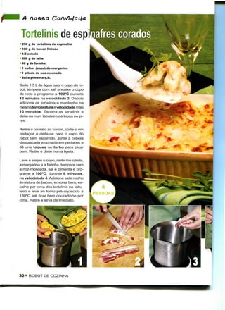 A nosso

 Tortelinis de espi
• 250 g de tortelinis de espinafre
" 100 g de bacon fatiado
• 1/2 cebola
• 500 g de leite
• 40 g de farinha
• 1 colher (sopa) de margarina
• 1 pitada de noz-moscada
• Sal e pimenta q.b.

Deite 1,5 L de água para o copo do ro-
bot, tempere com sal, encaixe o copo
de rede e programa a 100°C durante
10 minutos na velocidade 3. Depois
adicione os tortelinis e mantenha na
mesma temperatura e velocidade mais
10 minutos. Escorra os tortelinis e
deite-os num tabuleiro de louça ou pi-
rex.

Retire o courato ao bacon, corte-o em
pedaços e deite-os para o copo do
robot bem escorrido. Junte a cebola
descascada e cortada em pedaços e
dê uns toques no turbo para picar
bem. Retire e deite numa tigela.

Lave e seque o copo, deite-lhe o leite,
a margarina e a farinha, tempere com
a noz-moscada, sal e pimenta e pro-
grame a 100°C, durante 6 minutos,
na velocidade 4. Adicione este molho
à mistura do bacon, envolva bem, es-
palhe por cima dos tortelinis no tabu-
leiro e leve ao forno pré-aquecido a
180°C até ficar bem douradinho por
cima. Retire e sirva de imediato.




30 • ROBOT DE COZINHA
 