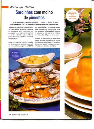 Menu ele Férias

          Sardinhas com molho                                                     25 minutos
                                                                               +• tempo de frio
                                                                                     Fácil

              de pimentos                                                         Económico



   • 1 kg de sardinhas • 1 pimento vermelho • 1 cebola • 2 dentes de alho
  • 100 g de azeite • 40 g de vinagre • 1 ramo de salsa • Sal e pimenta q.b.

Tempere as sardinhas com sal gros-      na velocidade 2, durante 6 minu-
so. Descasque e lave a cebola e         tos. Junte então o vinagre e ligue
os dentes de alho e corte-os em         no turbo ou velocidade 7 durante
pedaços. Lave o pimento, corte-o        1 minuto ou até ficar uma mistura
ao meio, retire-lhe as pevides e        cremosa. Rectifique os temperos.
peles brancas e corte-o também
em pedaços.                             Grelhe as sardinhas de ambos os
                                        lados a gosto, disponha-as numa
Deite, no copo do robot, a cebola,      travessa e regue-as com o molho.
os alhos, o pimento, o ramo de sal-     Decore a gosto e sirva acompa-
sa e o azeite e programe a 100°C,       nhado com batatas cozidas.




4 • ROBOT DE COZINHA
 