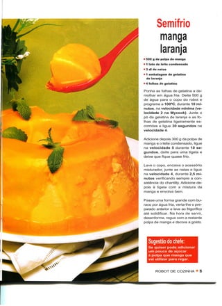 Semifrio
         manga
         laranja
• 500 g de polpa de manga
• 1 lata de leite condensado
» 3 dl de natas
• 1 embalagem de gelatina
  de laranja
• 4 folhas de gelatina

Ponha as folhas de gelatina a de-
molhar em água fria. Deite 500 g
de água para o copo do robot e
programe a 100°C, durante 10 mi-
nutos, na velocidade mínima (ve-
locidade 2 na Mycook). Junte o
pó da gelatina de laranja e as fo-
lhas de gelatina ligeiramente es-
corridas e ligue 30 segundos na
velocidade 4.

Adicione depois 300 g da polpa de
manga e o leite condensado, ligue
na velocidade 5 durante 10 se-
gundos, deite para uma tigela e
deixe que fique quase frio.

Lave o copo, encaixe o acessório
misturador, junte as natas e ligue
na velocidade 4, durante 2,5 mi-
nutos verificando sempre a con-
sistência do chantilly. Adicione de-
pois à tigela com a mistura da
manga e envolva bem.

Passe uma forma grande com bu-
raco por água fria, verta-lhe o pre-
parado anterior e leve ao frigorífico
até solidificar. Na hora de servir,
desenforme, regue com a restante
polpa de manga e decore a gosto.




   Sugestão do chefe:
   Se quiser pode adicionar
   um pouco de açúcar
   à polpa que manga que
   vai utilizar para regar.


       ROBOT DE COZINHA • 5
 