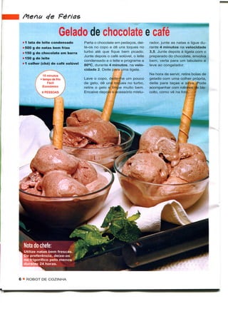 de Férias

                       Gelado de chocolate e ca
 11 lata de leite condensado       Parta o chocolate em pedaços, dei-     rador, junte as natas e ligue du-
 i500 g de natas bem frias         te-os no copo e dê uns toques no       rante 4 minutos na velocidade
 1150 g de chocolate em barra      turbo até que fique bem picado.        3,5. Junte depois à tigela com o
                                   Junte depois o café solúvel, o leite   preparado do chocolate, envolva
 1150 g de leite
                                   condensado e o leite e programe a      bem, verta para um tabuleiro e
 11 colher (chá) de café solúvel   80°C, durante 4 minutos, na velo-      leve ao congelador.
                                   cidade 2. Deite para uma tigela.
                                                                          Na hora de servir, retire bolas de
            15 minutos
          + tempo de frio          Lave o copo, deite-lhe um pouco        gelado com uma colher própria,
               Fácil               de gelo, dê uns toques no turbo,       deite para taças e sirva. Pode
            Económico              retire o gelo e limpe muito bem.       acompanhar com rolinhos dte bis-
                                   Encaixe depois o acessório mistu-      coito, como vê na foto.




6 • ROBOT DE COZINHA
 