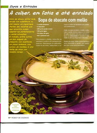 Sopas e

 A colhem en fa+ia e a+é
Inicio e/e almoço, jan+ar leVe,
lanche com substância ou             Sopa de abacate com melão
a+é mesmo um pi^ueniçue.         1 melão pequeno                      roço e corte-os também em peda-
ftui+as c/as receitas que        2 abacates                           ços pequenos.
aqui encontra poc/em             250 g de queijo creme
                                                                      Deite, no copo do robot, o melão, o aba-
ac/ap+ar-se perfeitamente 100 g de água                               cate, o queijo creme, a água e os cubos
                                 10 cubos de gelo                     de gelo, tempere com sal e pimenta e
a estas situações.
                                 Sal e pimenta q.b.                   ligue na velocidade 7 durante 1 mi-
£ incluem, entre outras,                                              nuto ou até que fique bem triturado.
um bolo salgac/o c/e            Descasque o melão, retire-lhe as
presan+o com a^ei+onas.         pevides e corte-o em pedaços pe-      Retire do copo, deite numa terrina e
                                quenos. Descasque os abacates,        sirva decorado a gosto, por exem-
um p/ztza hoVaiana. uns         corte-os ao meio, retire-lhes o ca-   plo com uma erva aromática.
sonhos cfe bacalhau e uma
+ar+e ele a+um com
+oma+e cereja.       '




8 * ROBOT DE COZINHA
 
