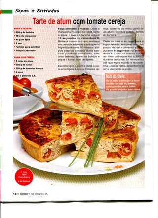 Sofás e

                   Tarte de atum com tomate cereja
PARA A MASSA:               Faça primeiro a massa: Deite a        reja, corte-os ao meio, junte-os
• 250 g de farinha          margarina no copo do robot, junte     ao atum, envolva e deite dentro
• 70 g de margarina         a água, o ovo e a farinha e ligue     da tarteira.
                            15 segundos na velocidade 6.
• 40 g de água
                            Retire a massa do copo, enrole-a      Deite os ovos e as natasfcara o
• 1 ovo
                            em película aderente e coloque no     copo lavado, tempere com um
• Farinha para polvilhar    frigorífico durante 10 minutos. De-   pouco de sal e pimenta e!
• Película aderente         pois estenda a massa numa ban-        durante 5 segundos na velo?
                            cada polvilhada com farinha, forre    dade 5. Deite na tarteira e leve*
PARA O RECHEIO:             uma tarteira, apare os bordos e       ao forno pré-aquecido a 180°(J
                            pique o fundo com um garfo.           durante cerca de 35 minutos ou
• 3 latas de atum
                                                                  até que fique cozida e douradi-
• 200 g de natas
                            Escorra bem o atum e deite-o pa-      nha. Depois retire, desenforme e
• 150 g de tomates cereja   ra uma tigela. Lave os tomates ce-    sirva decorada a gosto.
• 6 ovos

                                                                    Nota do chefe:
                                                                    Se a tarte começar a fie.
                                                                    muito corada no forno,
                                                                    coloque-lhe uma folha
                                                                    de papel vegetal por cima.




10 " ROBOT DE COZINHA
 