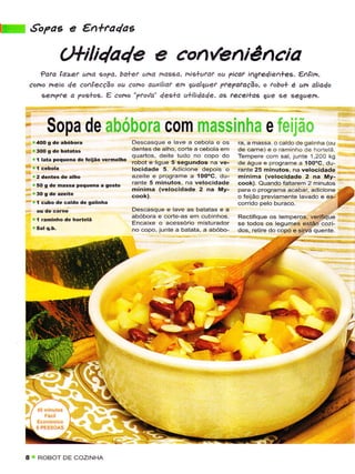 K.               'o7as     e €n*ra4ae
                       Clfili4a4e e con(eniência
        ?dfd la>ct Ltha sopd, ba+ef una mossa, nig+...aat ou ?icat i^gfe4ie^+es. €,Açim,
     cono heio de conlecção ou cono auxiliaf em gualquet Ftepafdção, o tobo* é ur, alìado
        sehpte o ?og+os. e cofio "?tova' dea+a a+ilìda4e, as fecei+as que se geguen.



                   Sopa de abóbora com m assinhS ê ïci:,ir.r
         .   4OO    g dê abóbora                   Descasque e lavê a cebola e os      Ía, a massa, o cãldode galinha (ou
     ,   r   3OO    g dê batatas                   dentês de alho, corte a cebolã em   de carnê) e o rarninho de hortelã.
                                                   quârtos, dêite tudo no copo do      Tempere con'ì sal, juniê 1,20O kg
         r   í   lata pêquêna dê teijão vernelho
                                                   robot ê ligue 5 sêgundos na ve-     dê água ê programê a 1OooC, du-
                                                   locidade 5- Adicione depois o       rante 25 minuios, na velocidade
         r 2 dêntes de alho                        azeite e programe a 10O"C, du-      mínima (velocidadê 2 na My-
         r 50 g dê massa pequena a Sosto           rante 5 minutos, na vêlocidade      cook). Quando faltarem 2 minutos
                                                   mínima (vêlocidadê 2 na My-
     'r      1 cubo dê caldo dê galinhâ                                                :
                                                                                           jÍrïr#ã.rïis:**i'2"::2
                                                   Dêscasque e lave as batatas e â
                                                   abóbora e corte-as em cubinhos.     Rectifique os temperos, verifique
         "   I   raminho de hortelã
                                                   Encaixe o acessório misturador      se todos os lêgumes estËio cozi-
                                                   no copo, junte a baiata, a ãbóbo-   dos, retire do copo e sirva quênte.




                                                                                                                             I




             ROBOT DE COZINHA
 