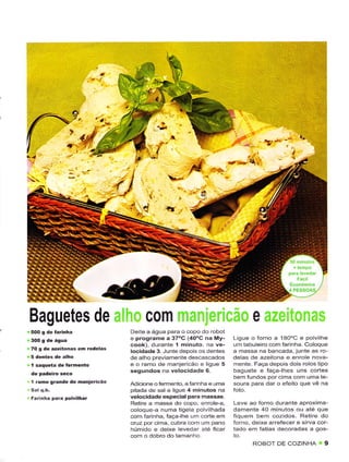 *..*ti.'

                                  4
                                  Ì'   í3




                                                                                ô
 Baguetes de                            c0m
                                  Deite a água para o copo do robot
                                  e programê a 37'C (40"C na My-         Ligue o forno a 1AO'C e po vilhe
                                  cook), durante I minuto. na ve-        um tâbLlêlro com farinha. Coloque
 70 g dê ãzêitonâs   en rodelas   locidacle 3. Junte depois os dentes    a massa na bancada, junte as .o
                                  de alho previamente descascâdos        delas de azeitona e enrolê nova-
 1 saque(a dê   fêrnênto          e o ramo de manjericão e ligue 5       rnente. Faça depois dois rolos ilpo
                                  sêgundos na velocidadê 6               baguêie e Íaça-lhes uns cortes
                                                                         bem fundos por cirna com uma te
 1 rãmo grandê dê ôanjeÍicão      A.liciône ofermento. a íarnhâ e uma    soura para dar o efeito que vê na
                                  pitada de sal e LigLre 4 minutos na
 Fãrinhã para pôlvilhar           vêlocidade êspecialp
                                  Retire a massa do copo enrole-a,       Leve ao forno dLrrante aproxima-
                                  coloque a numa tigela polvihada        damente 40 minutos ou até que
                                  com íarlnha, faça-lhe um corte em      fiquem bem cozidos. Rêtire do
                                  cruz por cima, cubra corn um pano      forno, deixe arrêiecêr
                                  húmido e deixe levedar aie ficar       tado em fatiâs dêcoradas a gos-
                                  com o dobro do iamanho
                                                                                ROBOI DE COZINHA 9
 