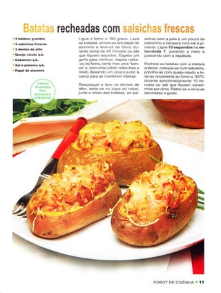 recheadas com r;ilisilaËrns frescas
.4   batatas grandes          Ligue o forno a 1AO graus. Lavê        sichas sêm a pele e um pouco de
     salsichas írescas        as batatas, enrole-as êm papel dê      cêbolinho e tempere com sal e pi-
'4                            alumÍnio e leve-as ao íorno du         menta. Ligue 15 segundos na ve-
                              rante cerca de 45 minutos ou atê       locidade 7, parando a meio       e
r quêiiô ráladô q.b.          que fiquêm assadas. Espeiê um          passando com a espátula-
                              garfo para verlficar, depois rêtire-
ú   Sal e pimenta q.b.        -as do forno. corte lhes uma "iam-     Recheie as bataiâs com a mistuÉ
                              pa" e, com uma colher, retire-lhes o   anterior, coloquê-âs num tabuleiro,
. Papel de alumínio
                              miolo deixando um pouco junio à        polvilhe-as com queijo ralado e le-
                              casca para se manterem inieiras.       ve âs novamenie aoforno a 140.C
                                                                     durante aproximadamente 15 mi-
                               Descasque e lave os dentes de         nutos ou até que fÌquem coradi-
                              alho, deite-os no copo do robot,       nhas porcima. Retire-as e sirva-as
                              junte o miolo das batatas, as sal-     dêcoradas a gosto.




                                                   :
                                                            "al.



                                                                            Ì
                                                                       $,.
                                                                        a
                                                                     *l




                                                                          ROBOT DE COZINHA        i íí
 