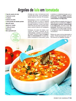 Argolas de lula em tomatada
!   I   kg de argolas de lula           Arranje as lulas, tempêrê-as com      a cebola e o restantê tomate com o
                                        o sumo de limão, sal e pimênta e      molhoe prcgrame a 1OO.C, durante
                                        deixe marinardurante l5 minutos.      5 minutos, na velocidade mínima
                                                                              (velocidadê 2 na Mycook).
                                        Descasque e lave a cebola e os
r   í   lâtâ grândè dê tomatê pêlado    dentes de alho e corte a cebola       Junte então as argolas dê lula e a
                                        em meias luas muitofinâs. Lave e      Íolha de louroe mantenha a íOo'C e
                                        arranje o pímento, corte-o ao meio,   velocidade mínima (velocidade
                                        retire-lhe as pevides e peles bran-   2 na Mycook) durante mais 20
                                        cas e corte-o depois em pedaços.      minutos. RectiÍique os temperos,
                                                                              veÍiÍque se as lulas estão mâcias
q   Salè piméítâ q.b.
                                        Coloque, no copo do robot, o pi-      ê programe mais 5 minutos se
                                        mento, os alhos, metadê do to-
                                        mate pelado, o azeite e um raminho
                                        dê salsa. Feche e ligue 5 sêgun-      Retire do copo e sirva decorado a
                                        dos na velocidade 6. Encaixe de-      gosto. Pode acompanhar com ar-
                                        pois o acessório misturador, juntê    roz brânco ou bãtâtâs côzidâs




                                       ,#.




                                                                                   ROBOI DE cozINHA T        í3
 