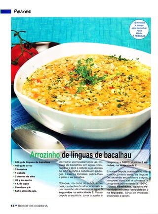 I    Peixes




                                         -
                                        -, . {-'lir
                               "i'.; '-- '..)fto;i'ë.'
          ' +.i :'.;'_;ff;-"ry,i{ffi-nú ,
            ïi ,o-r'j^.    ,çffipryÍ;.,"
                                 ft -' .5 -
                                 '' )A            ./" -.t       j , .*,;i   -      -
                                                            ;'.    '"Lt         "
                                                                                                                   ,-.t,.
                                , -,f. -. ,,                -     --:)




                                         j
                                               deìínguas de bacalhau i
      600 s de liÍsuãs de   bacattrau        Demotne ,*-õOr-"*. âs in. f               progrâmê à 1oO"C. Ouranre S mi-
                                             guas de bacalhau em água. Des-            nutos, na velocidadê   2.       II
                                             casque e lave a cebola e os dentês
                                             de alho e corte a cebola em peda-         Encaixe depors o acessório mis- I
                                             ços. Lave os tomates, rêtire-lhes         iuíador, junteo arroz, as lrnsuas
                                             a pele e as pevides.                      de bacalhaLr êscoíÍidas e a asua,
                                                                                       tempere com sal ê pimênta e
                                                                                                                           í
                                             Coloque, no copo do robot, a ce-          programe novamêntê a 'íOOôC,
                                             bola, os dentes de alho, o tomate e       dLrrante í8 minúos, agora na vê-
      Sal ê pimènta q.b.
                                             um raminho de coentros e liguê 5          locidade mínima (velocidade 2
                                             segundos na velocidâde 6. Passe           na Mycook). Sirva dê imêdiato
                                             depois â espátu a. lunte o azeite e       decorado a gosto.


    í4 T ROBOT    DE COZINHA
 