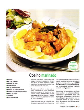 r 1'ì
                                               ,!,




                                                               ;t




                                                                                          4 PESS




                                  Coelho marinado
                                   Arranje o coêlho, corte-o em pe-    -os no recÌpiente para cozinhar a
                                   daços e tempere-os com o pimen-     vapor, encaixe porcima do copo e
                                   tâo doce, o vinho branco, a folha   programê têmpêrâtura vapoÍ (í2(rc
                                   de louro, sale pimenta- Deixê ma-   na Mycook), durantê 25 minutos,
                                   Ínar dulanie 30 minutos.            na velocidade mÍnima (veloci-
2 dl de vinhô braíêo                                                   dade 2 na Mycook).
l/2 cubo de caldo dê carne         Dêscasque e lave os dentes de
                                  alho, deite-os no copo do robot,     Rectiíiquê os têmpêros, vêrìfique
í côlhêr (chá) dê pinêítão-dôcê   junie um ramo de coentros e o
                                                                       sê o coelho e as batatas estão co-
                                  azeite ê lÌgue 5 sesundos na ve-
                                   locidade 5. Junte depois o coelho   zinhados e programe mâis um
                                  com a mârinadã. o câldo dê cãrne     pouco se necessário, tendo em
Sal e pimêntâ q.b.                                                     atenção para que a carne não se
                                  e 1O0 g de água.
                                                                       desfaça. Retire e siÍva a carne
                                   Descasque e lave as batatas, cor-   com as batatas, Pode guarnecer
                                   tê-as êm gomos fÌnos, disponha-

                                                                            ROBOT DE COZINHA T        {7
 