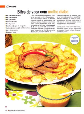 a   Carnes
                       Bifes de vaca com
    AOO   g de biÍes dè váca          Lave e arranje as malaguetas, cor      Descasque e lâve as batatas, cor-
                                      te-as ao meio e retire-lhes as pevi    tê as em rodelas ê leve-âs a fritar
                                      dês. Descasque e lave os dentês        em óleo. Arranje os bifes de vaca,
                                      de alho. Dêite as malaguetas os        iêmpere-os com sal e pÌmenta e
                                      alhos. a farinha ..aisenâ ê as natas   frite-os, de ambos os lados, numa
                                      para o copo do robot e ligL'e, pro-    frigideira com a margarina.
    2 colheres (sopa) de marsarina
                                         gressivamente, nas vêlocidadês
                                         5,6 ê 7 duranie 30 sêgundos.        Coloque os b fes numa travessa,
    1 côlhêr ($bÍemèsa) de lannha mai*na Tempêre com sal e pimenta e dê-     rêgue-os com o molho, disponha
                                         pois programe a 100'C, dLrrante     as baiatas fritas à volta e sirva de-
                                         7 minulos. na velocidade 4.




                               lf
                          4
                                                                  :iÀt.i                          -

                                                                                          >1:':,;-i

                                                                                      ll '*a'.
                                                                                         ,!-,.

            ;




    ü
    íA ! ROBOT DE COZINHA
 