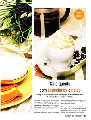 S




t!
      I
     /)
    /t




                                  Café quente
                 c0m
              3OO g
                                                            e'
                      de nãtas bêm fÍescas I colher (sopa) dê ãçúcar + açúcat q.b.
                               I colhêr (cãré) dê erva.doce caté q,b.
          Encaixe o acessório misturador          ou tire quatro cafés exprêsso. Ado-
          no copo do robot, junre as natas ê      cê estê café a sosio, junte-lhe a
          o açúcar e liguê 1 minuto na ve-        erva doce ê mexa.
          locidade 3.5 verificando a consis-
          têncla do chantllly. Se necessário,     Disponha dêpois por cima as na
          p.ograme mais um pouco.                 tas com um sâco de pasteleiro e
                                                  s rva dêcorado a gosto. Pode pol
          Prepare cafe pâra quatro pessoas        v har com um pouco de cacau.

                                                       ROBOT DE COZINHA              2í
 