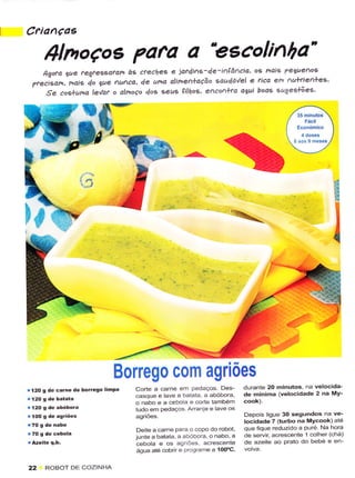 Crianças

       Alnoços ?afa a "eecolinha'
    lgoto gue regfes€,ofarô àê creches idf4i1s-4e-ìAlâ^cio' Ô9 naig Pegue^og
                  e
 7r""ì"o^, nais 40 lue /'u1ca' 4e uno aline^+oção 'au4á'/el e
                                                               rìca em Au+tie1+es'
     Se coslumo levat o ahnoÇo doê seus çìlhol' elco",+la oeuì boae sugesúes'




                                                       -^-




                                                                        '




                                 Borrego com agriões
r t20 S de carnê de borrêSo   lirPa   Corte a carne em Pedaços Des-          durantê 20 minutos, na velocida-
                                      casqueelavea batata a abóbora          de minima ivêlocidadê 2 na MY-
                                      o nabo e a ceboa e corte Ìambém
.12o   9 de abóbora                   tudo em pêdaços. Arranie e lave os
                                      ãgriões.                               Depols ligue 30 segundos na ve-
                                                                             locidadê 7 (turbo na Mycôok) ate
                                      Deìte a carne Para o copo do rotJoi,   que fìqLre redlrzido a puré Na hora
                                      juntêa batata, a abóbora, onabo, a     de servìr acrescente 1 colher (chá)
                                      cebola e os agriÕes. acrêscente        de azeite ao prato do bebe e en
                                      água até cobnr e Progra.ne a 100"C,

22     ROBOT DE COZINHA
 