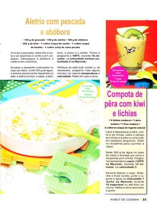 í50 g dê pêscada l5O g de aletria IOO g de abóbora
           200 E de  lêite I colhêr (sopa) dê a:eitê 1 colhe. (sopa)
                  dê ÍaÍinha I colhêr (chá) dê salsa picada

Arranjê a pescada, retire-lhe a pe-         bora, o peixe e o azeite. Fechê e
le e as espinhas e coÉe-a em pe-            progÉme a 100oC, durante 10 mi-
daços. Descasque a abóbora e                nutos, na velocidade mínima (ve-
corte-a em cubinhos.                        locidade 2 na Mycook).

Encaixe o acessório mìsturâdor no           Verifìque se êsia tudo cozido e, se
copo do robot. Junte 500 g dêáguâ,          necessário, progrâme mais alguns
a Íarinha previamente dissolvada no         minutos na mesma têmperaluÍa e
lêite, a aleiria partida, a salsa, a abó-   velocidade. Retire do copo e sirya.




                                                                                   Compota de
                                                                                  pêra com kiwi
                                                                                     e líchias
                                                                                     .4lichias    madúras r   I   pêÍa
                                                                                       naduÍâ r í kiwi maduro r
                                                                                  2 colhereE(spa) de iosu.te natu.al
                                                                                  Laveêdescasquea pêra,oki-
                                                                        &.        wi e as lÍchias, retire o caroço
                                                                                  às líchias e à pêra e corte tudo
                                                                                  êm pedaços pequenos, Deite
                                                                                  no recipiente para cozinhar a


                                                                                  Deitê 3OO g de água no copo
                                                                                  do robot e encaixe por cima o
                                                                                  recipiente com a fruta. Progla-
                                                                                  me temperatura vapor (120oC
                                                                                  na Mycook), durante 15 mi-
                                                                                  nutos, na vêlocidadê 3.
                                                                                  Escorra depois o copo, deite-
                                                                                  -lhe a fruta cozida, junte o io-
                                                                                  gurte ê ligue na velocidadê 7
                                                                                  (turbo na Mycook) durante
                                                                                  1O sêgundos ou até ficar um
                                                                                  crêmê. Retire e sirvâ decorâdo
                                    ,L                                            a gosto.


                                                                                       ROBOT DE COZINHA                  23
 