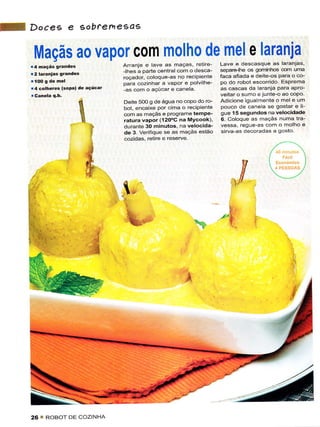 Docee e gobtemeças

 Maçãs ao vapor com molho de mel e laranja
                                                             retire Lave ê descasque as ìaranias
.;;;;;;;;"".
.a   maçás

r too s de
             grândes
             mel
                                  Arranje e lave as maças,

                                  ;ff.'"ii*"d:::i"ï"J"""il:::È ;:3:5i::.':::ig:",ïTJ[1
                                                     ê polvilhê- po do robot escorrido Esprema
                                  oaia cozinhar a vapor
14 corhêÍes (sópa) dê    açúcar   las com o açúcar e caneta.        as cascas da laranja para apro
                                                                    veÌtar o surno e junte-o ao copo
                   í              Deúe 5Oo q de âqua no copo do ro- Adicione igualmente o mel e um
                   ìt             o"t..n6;'6 porcrma o recipientê pouco cle cane a se gostar e lÌ
                    Ìi            .orn us maçàs e progrdmê tempê- gue 15 segundos na vêlocidadê
                     ì            .atura vâpor (120oC nâ Mvcookì 6 ColoqJ' ã< md!;< 'Jmd rra'
                                  durantê 30 minutos na vêlocida- vessa, regue-as com o molho e
                              '   de 3. verifiquê se as maçãs estão sirva as deco'adas a gosto
                                  .ôzioàs. reÌir. e esêrve


                         .l
                          I                                                 it
                                  i
                                    q




26     ROBOT DE COZINHA
 