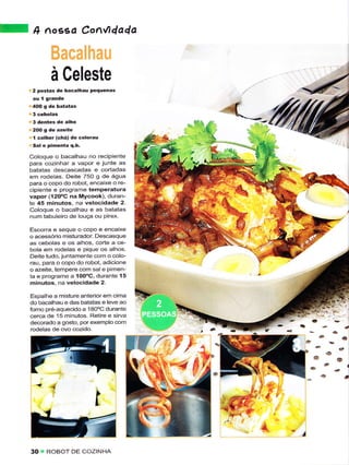lA    n    ,rosed Con,l,dada



             à Celeste
      2 postas de bacalhau pequênas




      I colher (êhá) de colorau
      Sal ê pimêíta q.b.

     Coloque o bacalhau no rêcìpìente
     para cozinhar a vapor e juntê âs
     bâtaias descascâdas e cortadas
     em roclelas. Deitê 75O g de água
     para o copo do rcbot, encaìxe o re-
     cipiente ê programe têmpêraiura
     vapor (l20oC na Mycook), duran-
     te 45 minutos, na velocidade 2.
     Coloque o bacalhâu ê ãs baiatas
     num tabuleÌo de louça ou Pirex.

     Escorra ê seque o copo ê encaixe
     o acessório misturador Dêscasque
     as cebolas e os alhos, corte a ce-
     bola em rodelãs e pique os alhos.
     Deite tudo, juntamente com o colo-
     rau, para o copo do robot, adicionê
     o azêite, tempere com sale Pimen
     ta e programe a íoo"C, durante 15
     minutos. na vêlocidade 2.

     Espaìhe a misture anteriorern cima
     do bacalhau ê das batâtas e levê ao
     fomo pre aquecido a 18O'C durante
     cerca de 15 minutos. Retire e sirva
     decorado a gosto, porexemplo com
     rodelâs de ovo cozido.
                                                         a

                                                6l   6
                                                             a




                              I
                                           -/

     30    ROBOT DE COZINHA
 