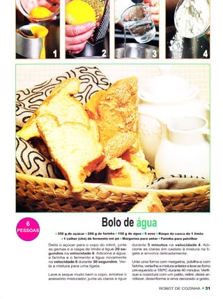t:




€

                                                                                                     1.




                                                                              1-.l',r




                                        Bolo de
         35O 9 dê   açúcar         tarirha í5O g de água 5 ovos Raspa da câsêa dè I linão
                             200 g de
            t côlhêÍ (chá) dê íêrmênto em pó Ma.gaÌina para oítar Fârinhâ pâra polvilhâr
    Deitê o açúcar para o copo do robot, junte durante 5 minutos na vêlocidade 4. AdÈ
    as gemas e a raspa de limão ê liguê 20 sê-        cione âs claras em castelo à mistura na ti-
    gundos na velocidâdê 6. Adicione a água,          gela e envolva dêlicadâmente
    â íarinha ê o fermento e ligue novamente
    na velocidadê 6 durante 30 segundos Ver           Unte uma Íom'ìa com marganna, polvilhe-a com
    ta a misiura para urna iigela-                    faÍinha. vertalhe a mistura antênor ê lêve ao fomo
                                                      pre-aquecido a 1 80'C duraniê 40 n'ìinutos. Verifi-
    Lavê e sêque muito bem o copo, encaixe o          que a cozedura com um palito, rêtire, dexe ar-
    acêssório n'ìisiurador, junie as claras e ligue   reÍecer, desênforme e siÍva dêcorado a gosto.

                                                                       ROBOT DE COZINHA            . 3í
 