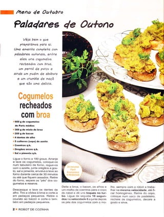 U     /Ytena 1e Oa*abro

     Pala4are6 4e Oatono
            Veia ben o jue
         ?te?otar4og Pdfa si.
    ()na ehen+a comVlela con
    Talad ates o u+oÀai 9. e A+te
         eles uns cogunelos
        teêhea4os coh btod,
       ur, ?etlil 4e Torco e
    aidd un ?u4ìn de dbóbofa
      e um ctumble y'e naçã
        jue eão ur,a delicia.




         recheados
          c0m
    i 600 g de cogumêlos

    ! 30O g dê hiolô dê broa



    ,,5 colhèrês (sopa) de azeite

    . Oregãos sêcos q.b.
    . Sal e pifrêíta q.h.

    Liguê o rorno a 180 sraus. Arranje
    e lave os cogumelos, coloque-os
    nurn tabulêiro dê forno, regue-os
    com o azeile, junie orégãos a sos-
    to, sale pimenia, envolva e lêve êo
    forno durantê cêrca dê 30 minutos
    ou atê que fiquem assados. Retirê
    do forno, separê os pés'dos co-
    qumelos e reservê.
                                          Deite a broa, o bacon, os a hos e   iho, sempre com o robot a traba-
    Descasque e ave os dêntês de          um molho de coentros para o copo    lhar na mêsmã wêlocidade ãté fi
    alho Tire a côdeâ à broâ ê.ôr1ê â     do robot e dê uns toquês no tur-    car homogeneo. Reiire do copo,
    êm pedaços pêquenos. Retire o         bo. Liguê de seguida lO segun-      coloque nurn saco de pasteleiro,
    courato ao bacon e corte o tam-       dos na velocidade 6 ejunte depois   rêchee os cogumeos, decore a
    bem em pedaços pequênos               os pés dos cogumêlos com o mo-

    2 : RoBoT     DE coTINHA
 