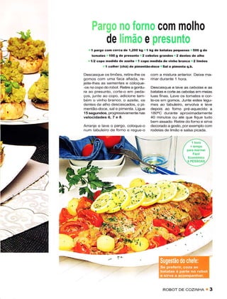 Ër;.iìp,üü  no forno com molho
                 de [imão e presunto
   .I  paÍgo con cerca de í,2O0 kg .l kg dê batatas peq!ênas i 50O g dê
     tomates ,lOO g dè prêsonto r2 cêbolâs gÍândes.2 dentes de alho
  '. 1/2 copo merlida dê âzêitê.1 copo medida dè vinho bianco r2limões
             I   colher (chá) de pimentão-doce rSal e pimenta q.b.

Descasquê os limóes, retirê-lhe os       com a mistura anterior. Deixe ma-
gomos com uma faca afiada, re-           rinar durante t hora.
jeite lhes as sementes ê coloquê-
-os no copo do robot. Rêtirê a gordu-    Descasque e lave as cêbolas e as
ra ao presunto, corte-o em peda-         bâtatas e corte as cebolas em meìas
ços, junte ao copo, adicione tam-        luas finas. Lave os tomates e cor-
bém o vinho branco, o azeite, os         te-os em gomos. Junte êstes legu-
dentês de alho descascados, o pi-        mes ao tabulêiro, envolva e leve
mentão-doce, sale pimenta. Ligue         depois ao forno pré-aquecado a
1 5 sêgundos, progressivamente nas       1aO"C durante aproximadamente
velocidades6,TeS.                        40 minutos ou até que fìque tudo
                                         bem assado. RetÌre do fomo e sirua
Arranje e lave o pargo, coloque-o        decorado a gosto, porêxemplo com
num tabuleiro de forno e regue-o         rodelas dê limão e salsa picada.




                                                        í,
                              lr:'v'ï,           Ì




                                                RoBor     DE   coztNHA u 3
 