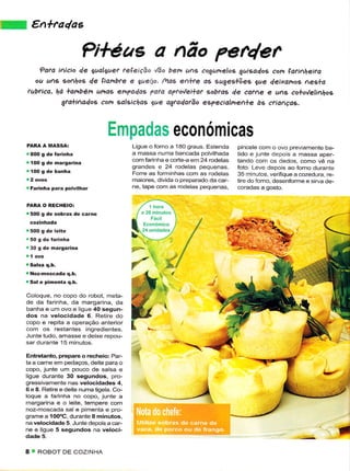 t::,.itil;.   €n+fadag

                                  PitéaE a Aão per4er
                         de algret teçeição úo bera as êogurrelos guiçd4os êon lafir|heira
                 ?dta iício
            ou ug   go^hos de lianbte e eaeiio. maí e+?e as sugeslõee que deixot os nes+a
          tubrico, há +ambén uhas empa/as Vata a?toVei+at sobfas de cafe e uA' êo+o/eli1hog
                    gto+ìAa4os com salgichag gue agtaQotão especiolnetle à9 crìançds.



                                         Ëmpadas económicas
                                                  Liguê o forno a 1aO graus. Estênda     pincele com o ovo prevanìente ba-
                                                  â massa nurnâ bancada poÌvilhada       tido ê juntê depois a massa aper-
                                                  com farinhâ e corie-a em 24 rodelas    tando com os dedos, como vê na
          'í00   S de margarina
                                                  grandes e 24 rodeÌas pequenas-         foto. Leve depois ao forno duranre
                                                  Forre as formìnhas com as rodelas      35 rn nuios, verÌÍquê a cozedura, re-
                                                  maiores, divida o preparado cla car-   tire do forno. desenforn'rê e sirva de-
                                                  ne, tape com as rodelas pequenasl
          'Farinha pârâ pólvilhaÍ

          PARÂ O RECHEIO:

          '5OO g dê sobras dê èârnê




          .30 g dê nargariía

                                                              .Ààl
          I Noz-noscada q.b.
          r Sal e pimeítâ q,b.
                                                            .t
          Coloque, no copo do robot, meta-
          de da farinha, da margarina, da
          banha ê um ovo e ligue 40 sêgun-
          dos na vêlocidade 6 Retire do
          copo e rêpjta a operação antêrior
          com os restantes ingredientes.
          Junte tudo, amasse e deixe repou-
          sar durante 15 minutos.

          Entretanto, prêpare o rêcheio: PaF
          ta a came em pêdaços, deiie para o
          copo, junte um pouco de salsa e



                                                                 _l
          ligue durante 30 segundos, pro-
          gressivamente nas velocidades 4,
          6 e 8. Retire e deite numatigela. Co-
          loquê a farinha no copo, junte a
          margarina e o leitê, tempere com
          noz-moscada sal e pimênta e pro-
          grame a 1OOÔC, durante 8 minutos,
          navêlocidâde 5. Junte depoisa câr-
          ne e ligue 5 segundos na veloci-


         8 'ì ROBOT DE COZ NHA
 
