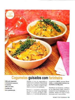 EÉS




                         "e;i




                                                                            .     "t ..r..-. ,*

                                   guisados com
500 g dê cogumelos              Arranje e are os cosumelos e          programê a 100oC. duranie l5 mi-
l/2 íãrinheira pequena          corte-os en peaacos Descasque         nutos, na vêlocidadè mínima íve-
                                e lave as .hê otês e corte-as êm      locidadê 2 na Mvcook).
                                rneias las Ret re a pe e à fârt-
                                nhe ra e   .:'i:   ã em pedaÇos
                                                                      Rect fiqLre os temperos, ve.ifiqLe
                                Enca  r: . ;i.essóro rnsturador       sê os cogurne os estão rnacios e
                                             ..bot Juntê os cogu-     programe rnais 5 minutos se ne-
                                rneos .: :' ::.1a. âs nâtas, a farÈ   cessário Retire clo copo e sirva
                                nhe rê . - 'a.rÌnho.lê tom hô ê       decorado com maÌs tom ho

                                                                            ROBOT DE COZiNHA
 