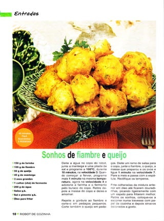 ''. €n+Mdas




                                                                                          *$



                                                                                ì




                                    de                        e
                                 Deite a água no copo do roboÌ,      ços. Deitê um rarno de salsa para
                                junte a manteiga e uma pitada de     o copo, junte o fiambrê, o queúo, a
                                sal ê programe a 'íOOoC, duranÌe     massa que preparou e os ovos ê
                                 10 minúos. na velocidade 3. Ouan-   liguê 1 minulo na vêtocidadê 7.
                                do começar a ferve( programe         Parê a meio e passe con'ì a espá-
                                mais 1 minuto na mesmatempê-         iu a. RectÌfique os temperos.
  1 colher (êhá) .le teÌmento   ratura, âgora na vêlocidadê 4 e
                                adicionê a farinha ê o fêrmênto      Êriie coiheradas dã mistuÉ antê-
 250 s de ásua                  pelo buraco do copo. Retire de-      rior enì óleo até ficarern douradi-
                                pois a massa do copo e deixe a       nhas, picando ligeiramênie com
 Sal e pimenta q.b.                                                  u.n espeto para fritarêm mêlhor.
                                                                     Ret re os sonhos, coloque-os a
                                Rêjeite a sordura ao fiambre e                        travêssa com pa-
                                corte-o e.n pedaeos pequenos.        3e de coz'nha e dêpois sirva-os
                                Corie também o queüo em peda'        c:.orados a gosto.

 {O   ROBOT DE COZINHA
 
