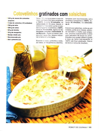 gratinados com
300 g de hassâ de cotovelos            De Ìe  - a :ê áglra para o copo do    tempere com noz-moscada, sat e
                                                  -
                                       roboi :3-3êrê com salê programê       pimênta e programe a íOOoC, du
I   lata dê salsiêhas ('lO unidâdes)
                                       a 100'C :--ênte íO minutos, na        rânte ío minutos, na vêtocida-
                                       vêlocidâde 2 Encaixe depois o         de 5.
                                       acessc.. -_ sturador, junte a mas-
                                       sa e proç_e-e novamenie a íoooc.      Escorrc as salsichas, corte,as em
                                       durante 10 minutos, ãgoÉ na ve-       rodelas, junte-as à massa, adicio-
                                       locidadê minima (vêlocidade 2         nê tâmbém o motho que prepa-
                                       na Mycook, Retire a massa, pas-       rou, envolva suavemente e deiie
                                       se-a por aqlra Íria, deixê-a escor-   num tâbuleiro de louça ou pirex.
                                       rer e dêite a nLrma tigela.           Polvilhe com quêijo ralado a gosto
                                                                             e leve âo forno pré-aquecido         a
                                       Escorra o copo, tuntê lhe o lêite.    IAOoC ate ficar gratinado. Rêtire
                                       asnatas a rna.garina e â farinhâ,     do forno e sirva de imêdiatô




                                                                                              ^/




                                                                        ,
                                                           ,{;g'*




                                                                                                            7,

                                                                                         ^t
                                                                                 ROBOT DE COZINHA           1,1
 