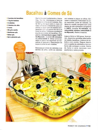 a
3 postas de bacalhau                   De-: _:::=-padamente o baca-             em rodelas ê pique os athos. En-
                                        haL, : r. lescasquê ê lavê as          caixe o acessório rnisturâdor no co
                                       batêÌê: . :..1e-as em rodetas. Dei-      Po esco[ido, juntê as cebolas, os
                                       te 50C ! :3 êglra para o copo do         alhos e o azeiiê, tempêrc com uma
                                       robol e-- re o rec piente pâra co-       pitada de sal e pimenta e programe
                                       z nhêr ê   .ê:or corn as baiatas tem-    a 100oC, durantê lO minutos. na
                                       peradês    ..-   urn pouco de sal ê os
                                                                                velocidâde mínimã (velocidade 2
                                                      Coloque a prateteira
                                       elunte as posias de bacalhau. Pro-       na Mycook). Retirê e reservê.
                                       grarÌìe a temperaturâ vapor (120oc
                                       nã Mycook) clurantê 20 minutos.          Ligue oforno a 180 grâus. Num pi-
                                       na vêlocidadê 3. Deixe amornar.          rêx, disponha camadas alternâdas
                                       retire a pele e as espinhas ao ba-       de batata, bacalhãu. misturâ de ce-
                                       calhau e lasq!e-o. Descasque os          bola e ovo cozido. Reguê depoìs
                                       ovos e corte os em rodelas.              com o azêitê da cebolâda e leve ão
                                                                                forno ate comêÇar a corar. Rei rê
                                       Descasque e lavê as cêboJas e os         do forno e sirva decorado com
                                       dentes de aÌho, corte as cebotas         âzeitonas e salsa p cada.


                            =tr
                             l{
                                  rl
                                                                                                    I'



                                                                                            .1Aa2
                                                                                                                 
                       .í




                                                                                    ROBOT DE COZINHA         I í3
 
