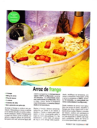 t-
                                          ln
                                          l;'
                                          lr
                                           II        ì'




                                                                           ,"'^*




                                      Arroz de
                                      cobrir ê progrãme na tempêrâturâ        dade, rectifìque os temperos, en_
                                      vapor (12ooc na Mycook), durânre        caixê o acessório misturador, junte
                                      í5 minutos na vetocidacte mini_         o arroz e programe a 10OoC, duran
                                      ma (velocidade 2 na Mycook).Abra        te í4 minuros, na vêtocidade mi_
                                      o copo, rnexa. ieche e progrâme         nima (velocidade 2 na Mycook)
                                      mâis 5 minutôs na mesma vêtoci-
 Sal ê pimênta   en gráo q.b,         dãde e temperatura.                     Dêitê metacle do arroz num iâhÌF
 Ar.anje o Íranqo e corte-o em pe_                                           leiro de louça oLr pjrex, espathe o
                                      Relire o irango. deixe-o ar.ornar,     frango por cima, cubra com o res-
 daqos. Descâsque ê tavê a cebotã     reUre lhe as petês e os ossos e
ê os dentes de aiho ê corte a cebo_
                                                                             tante aÍoz ê alisê Retire o couraio
                                      desfe o. Passe o calclo peto pas_      ao bacon, corte o em pedaços ê
lâ em pedaços. Deite o frango para    sador e Cete novamêntê para o
o copo do robot, junte a cebota. os
                                                                             disponha-os por cima. Leve ao ÍoÊ
                                      copo do rcaor ate perÍazer 1 L. Se     no pre aquecido a 2O0oC ate fÌcâr
aihos e alguns grãos de pÌmenta.      necessá.o lunte mais um pouco
temperê com sat, adicionê água até
                                                                             bem corâdinho, retire clo forno e
                                      de ágúê .:-e atingir êsta quanri       sirva acompanhado com satada.

                                                                                   ROBOT DE COZINHA 8        í7
 