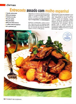 f            Carnes

                                       assado c0m
         í   kg dê êrtrêêosto           Descãsque ê tavêos dentês de alho,         Dêscasquê e lave as batâtas e cor_
                                       deite-os no copo do robot,lunte a pa_       te-as em quartos se forem orân_
                                       prica a banha, o azêite e o vrnho           des. Disponhâ            nrÃ t"_
                                       branco. tempere com sat e pimenta e                         "..rn"
                                                                                   buleiro, junÌe as bataias. reoue
                                       ligue 5 sêgundos na vêtocidadê 6.           com o molho da marinada e lãve
                                                                                   dêpois ao forno duranie aproyi_
         2OO 9 dê    vinho b.anêo      Arrãnje o entrecosto. corte-o em ri_        madamente 40 minutos. Va .e
         í   colheÌ (chá) dê paprica   €s, regue-as com a misturã ante_            gando com o próprio motho e
                                       rìor e dêixe marinar durante 20 rninu_      acrescenie água aos poucos se
                                       ios. envolvêndo de vez em quando.           necessário. Rêtire do forno e sirva
                                       Lisue o forno a taO orá,,s                  decorado a gosto.




                          L'




                                                'ìi;Ì;,
    ;,,::G                                                           :ìi!:': ' '

    18   I   ROBOT DE COZINHA
 