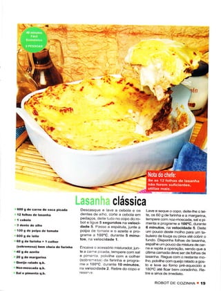 -_._-_:_.Ìí.       _Ì




                                                           Í.-   t
                                                                                                      tt

                 '.r.-#l
                       Õ




                                                      clássica
600 g dê cârne dê vaca pica.ta      Dêscasque e ave a cebota e ôs         Lavê e seque o copo, deite-the o têi-
l2 folhas de lasânha               dentes de a ho, corte ã cêbota êm      te, os 60 g de farinha e a margadna,
                                   pedaços, deiÌê ludo no copo do ro-     tempêre com noz-moscada, sâte pi-
                                   bot e ligLe 5 segundos na vetoci-       menta e programe a íOooC, durante
                                   dade 5. Passe a espátuta, junie a      6 minutos, na vetocictade S. Deite
'100 9 de pôlpã de   tohate        polpa de tomate e o azejte e pro-       um pouco deste rnotho para um ta-
ô00 9 de leitê                     grame a 100.C, durante 5 minu-         buleiro de louçã ou pirex até cobrir o
60gdefarinha+lcolhet               tos, na velocídâde 1.                  tundo. Disponha folhas de tasânha,
                                                                          espalhe um pouco da mistuE de câr-
(sobrêmesa) bèm chêiã dê Íârirha   Encâ xe o acessório misturador, jLrn   nê e repita a operâção, sendo que a
                                   te a cêrne p cêcla, iempêre com sal    última camada deve serdefothas de
                                   e p menla colvllhe com â côthêr        Ìasânha. Regue com o restante mo,
                                   (sobrernesa) da farinha e progra-      lho, polvilhecom queio ratado a gos-
                                   me ê 100"C durãnte 1O minulos          to e leve ao forno pré-aquecido a
                                   na velocidade 2. Retire do copo e      laooc até fcar bem coradinho. Re-
                                                                          tire e sirva de imediato.

                                                                                ROBOT DE COZINHA T          í9
 
