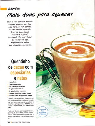 lw
     ".r,4o.
     /vtais 4aae Pafa agaecef
     Com     o ftìo. co1,lén na1+er
         o coryo lae^+e, ?of çofd
         nas +anbért pot 4ealto,
          e uno bebida oTuecida
            (com ou Een álcool.
            confoane o 9og+o),
         é o ideal. ,9e Uer 'la?iar
            4o +to4icioal chá,
             exTerinenle eslas
         gqe ?re?afánoÊ ?a?a si.




          Quentinho
         de caeau com
          especlanas
            e fnata$                        v'"
     ' í pacotê de íatas
     F   150 g de açúcaÍ em pó
     iì AO   g dê cacâü em Pó
     i40     S dê Íârinha maisèna
     ' I colhe. (caté) de canêla em Pó
     " I colher {chá) de sensibÍe en Pó
     Deite o cacau para o copo do ro-
     bot, junte a farinha maisena, o açú-
     car êm pó, a canela, o gengibÍe ê
     o leite ê programe a loO"G, du-
     rantê 10 minutos. na velocida-
     de 4-

     Retire ê divida por copos largos
     Distribua as natas pelos copos,
     mexa delicadamente Para dar o
     efêito que vê na foto e sirva quen-


     20      I   ROBOT DE COZINHA
 