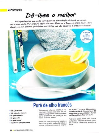 CfianÇaE

                          Dê-lhes o nelhot^                         de oêotdo
     l+á iÌgre4ien,+es gue ?o4e ì^koduir aa alimenloção do bebê
                                                                               eleç
    o             ?ot exen?lo leiiâo de soio' làna.uE e llocoe e o'/eio' lodoç
"o, "uo-i4o4"
a,inert+os cott ó?+inds cualidade(- Au+fiü'/as lue
                                                   úo aiuda'lo o cre'êer 'au4a'/el




                                                                                                 ^á-*
                                                                                                  L




                                   Puré de alho francês
                                     Descasque e lave a baiata, a ce-       me a íOo"C, durante 20 minutos,
                                     noLrra e o nabo e corte tudo êrn Pe-   na vêlocidadê 2. Depois lìguê 30
r   1OO S   de alho f.ãncês
                                     daços An ênle e lave o alhofÍancès e   sêgundos na velocidadê 7 (turbo
                                     corte o tambem em Pedãços Ar_          na Mycook) ate ficar em Puíe
                                     ranjee avea alface
                                                                            Rêiire do copo, deite Para Pratos
                                      Deúe. no copo do roboi, a batata, a   ou tiselas, âdicione 1 colher (chá)
r4 colherês      (chá) dê azeitê                                            d,è azeite a cadâ uma envolva e
                                      ceno!ra. o nabo, o alho francês e a
                                      alface cub,ra com água e Progra

22      ROBOT DE COZINHA
 