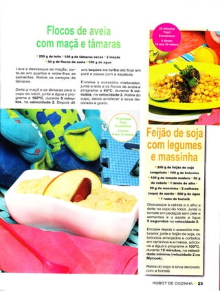 25O g de leite í00 g de tãmarâs sêcas 2 mãçãs
                       50 g dê Ílocos dê aveia IOO g dê água

     Lave e descasque as maçãs, cor-      L'ns toqLtês no turbo ate ficar em
     te-as ern quartos e retire-thes as   puré e passe com a espátuta.
     sementes Reilre os caroços às
                                           Encaixe o acêssório misturador
                                          junte o eite e os iocos de aveia e
     De te a rnaçã e as tâmaras para o    p.ograrììe a goÓc durante 5 mi_
     copo do robot. junte a água e pro    nulos, na vêlocidade 2. Retire do
     grarììe a IOOoC duranle 5 minu-      copo, deixe arreíecêr e sirvâ de_
     tos, na vêlocidadê 2 Depois dê




                                                                  er
                                                      tr
                                                                     I               2Oo 9 de
                                                                                 coígêlado í00
                                                                                               feijáo de soja
                                                                                                   g dê brócotôs
                                                                                  íO0 g de tohate nâduro 50 g
                                                                                  de cêbola I dentê de atho
                                                                                 50 9 de massinha 2 cothèrês
                                                                                (sopa) dê azeirê 5oo s de ásua
                                                                                        I ramo de hortêtâ
                                                                               Descasquêa cêbota eoathoe
                                                                               deìtê no copo do robot. Junte o
                                                                               tomate em pedaços sem pete e
                                                                               sêmêntes ê o azeite e tigue
                                                                               5 segundos na vêtocida.tê 5.

                                                                               Encaixê depois o acessóíio mis-
                                                                               turador,juntê o feÍão de soja, os
                                                                               brócolos arrênjados e cortados
                                                                               êrn raminhos e a massa, adicio
                                                                               ne a água e programeâ 100óC,
                                                                               durante 15 minutôs, na vêtoci-
                                                                               dacle mínima (vêtocidadê2 na


                                                                               Rêtire do copo e sirva dêcorado
ï-

                                                                                  ROBOT DE COZINHA 23
 
