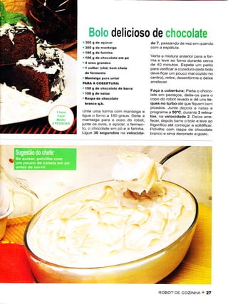 Boio delici 0s0 de                         ,r,iilqa;oHate
                                           de 7, passando de vez em quando
      j 300 g dè   hanieisa

       íOO g de chocolate     eh pó        Verta a mistura antêrior para a Íor
                                           ma e leve ao forno durante cerca
                                           de 40 minutos Espete um patiio
       í colher (chá)   bêm chêia          para veriÍcara cozedura (este boto
                                           deve ficar um pouco matcozido no
       Maniêigã pã.ã untar                 centro), retire, deseníorme e dêixê
      PARÀ A COBERÍURAi
       t5O 9 de chocolate de barra
                                            Faça a cobêÉura: Parta o choco
                                           latê em pedaços, deitê-os para o
       Rãspa de chocolate                  copo do robot lavado e dê uns to-
                                           quês noturbo ate que Íqoem bem
                                           picados- Junte depois a natas e
       Unte urna forma corn manteiga ê     Programe a 50oC, durânte 3 minLr-
      liguê o forno a 180 graus. Deiie a   los, na velocidade 2. Deixe arre-
      manteiga para o copo do robot,       fecêr, depois bârre o boto e teve ao
      junie os ovos, o açúcar, o rêrmen-   írigorífìco até começar a sotidifÌcar
      to, o chocolate em pó ê a farinha.   Polvilhe com raspa de chocolate
      Ligue 30 sequndos na vêlocida-       branco e sirva decorado a gosto.




ll!




                                                                              ,,




                                                ROBOT DE COZINHA         I   27
 