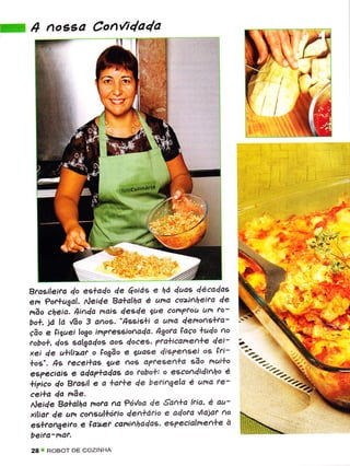 4 nossa Con{i4a4a
                                                      ttru




Braeileira do eslado 4e         e ha duas décadas
em ?or+.ugal, Neide Ba*alha é uíra coiheita de
                          ^oiá€
mão  cfieia.$ìAda mais desde iue com?rou um ro-
bo*, iâ ld úo 3 anos. " 439ì9ü ã una demonçlta-
Ção e êijuei logo imTteesionaQa. Agota FaÇo hudo
                                                 ao
tobo*, dos salgalos aoç doces' 7ra*icamen*e dei-
xei de uüli2af o lo3ão e guase disTensei o6 fri-
los". As fecei+as gue         aTtesen*a ção mui*o
                          ^o9
e;?eciaìs e ada?*adas ao tobo*: o esco^didinho è
*i7ìco lo Btaeil e a lar*e de beriígela é uha fe-
cei*a da nãe.
 Neide Ba*alha mora Ad ?ó'/oa de San*a biÕ, ë au-
 xiliat de um coaçultótio den*ario e adora úajar Ao
 eslrafugeiro e faz-er canihadds' e'?ecialhe+ê à
beìfa'naf.
28   ROBOT DÉ COZINHA
 