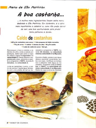 ftiena 4e ,São /arlinho

              4 boa cas+anl7a...                                           4rÁ ,,
               e nuì+o9 ndig igre4ìe+ee çazcn es+e me^u
              ,,.                                                          f ü!A     .'

            4e4ica4o a São /14at+i1ho. €,r4 No,/enbro, ë a 4a+ë
           haig ìt ?of+a+e a êelebtdt e, como não ?odia 4eixd(
                                                                           W'
                4e êet,.tna boa o?o.+tt^ìdade pata ?tovar
                          bô^ê ?e+iêcos e doces.


                              de
     400 g de castanhas sem cascâ 'l latâ peqoêía de feiião vêÍmelho
         70 g de arroz I cêbolã 2 dèntês dê alho 40 g dê azeite
                    1 cubo de caldo de carne Sal q.b.

Descasque e lave a cebola e os        cessário ê programe â 1OooC, du-
dentes de alho corte a cebola em      Íante 20 minutos, na velocidade
pedâços, dêite t{rdo parã o copo      mínima (vêlocidadê2 na Mycook)
do robìot e ligúe 5 segundos na
velocidade6. Passe depois a es        Escorra o feúão, passê o pôr ásua.
pátúla pêlo copo, âdiclone o azei     deixe-o escorrer novarnenie, jun-
te e programe a 1oooc, durante 5      te-o ao copo, rectifique os tempe-
minutos. na vêlocidade 2              ros e adiconê mais água se ne-
                                      cessário. Programe mais 2 minu-
Junte as castanhas, o arroz, o cal-   tos, a 1OO"C, na vêlocidade mí-
do de carne e 1 kg de ág'ra, tempê    nima (velocidade 2 na Mycook).
             piiada de sâl sê ne      Retire do copo e sirua de imêdìato




                                   *-:-*"-*,=,.rrrf:*.
                                                                           %   '-r


2    R()BOT DF COTINHA
 