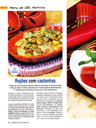 lhena 4e .íão /ar*inho




                                                       -r(
                                                   ;




          Rojoes com castanhas
 r aoo s dê carnê dê porco kojões) r 3oo g dê castanhasr4 dentês dê alho
  r 'l oO s de baíha r 2 dl de vinho bÍanco r í colhêr (chá) dê pimenião-docé
          .l Íolha dê lôuro r Coêntros ou salsa q.b. r Sal e pimenta q.b.
Arranje a cârne, tempere-a com           Escorra o copo do robot, encaixe o
os alhos picados, o vinho branco,        acêssório misturador, junte a banha
o pimentão doce, a folha de louro,                       a marinada. Colo-
sal e pimenta, envolva bem e dêi-        que por cima o recipiente com as
xe marinar durante 20 minutos.           castânhas e programe na têmpê-
Lavê as castanhas,   dãhes um corte,
                                         ratura vapor (120"C na Mycook),        ..;.
                                         durante 20 minutos, na veloci-
cdoqueas no copo dê rêde, encaixe
                                         dade mínima (vêlocidadê 2 na
no copo do rcbot, adicione água até co
brii tempere com sal e programe a        Mycook). Verifique se está tudo
10(rC, durante'Í5 minutos, na vêlo-      cozinhado e, se necessário, pÍo-
cidade 2- Relirê as castanhas do copo,   grame mais 5 minutos- Retire a
deixe€s amomar, dêscasque-as, pe-        carne do copo, junte-lhe as casta-
le-as e coloque-as no recipienle parã    nhas envova e sirva polvÌlhado
                                         com coêniros ou salsa picada.

4    ROBOI DE COZINHA
 